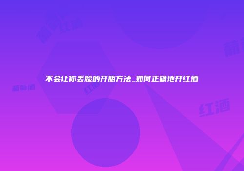 不会让你丢脸的开瓶方法_如何正确地开红酒