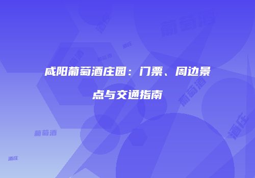 咸阳葡萄酒庄园：门票、周边景点与交通指南