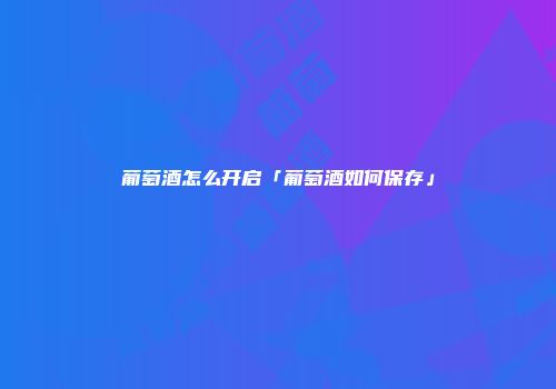 葡萄酒怎么开启「葡萄酒如何保存」
