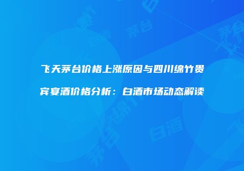 飞天茅台价格上涨原因与四川绵竹贵宾宴酒价格分析：白酒市场动态解读