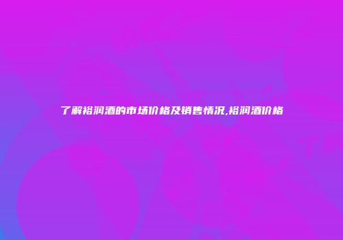 了解裕润酒的市场价格及销售情况,裕润酒价格