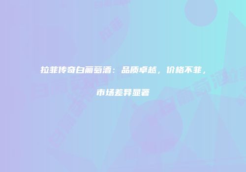 拉菲传奇白葡萄酒：品质卓越，价格不菲，市场差异显著