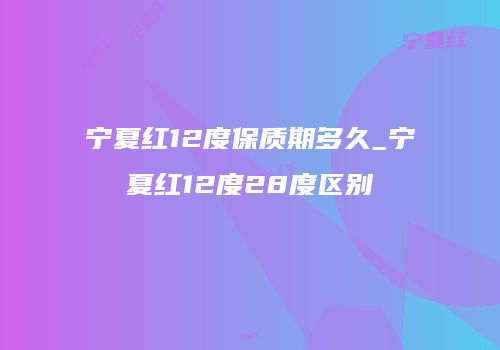 宁夏红12度保质期多久_宁夏红12度28度区别