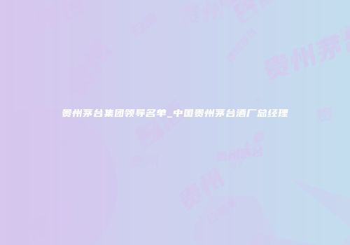贵州茅台集团领导名单_中国贵州茅台酒厂总经理