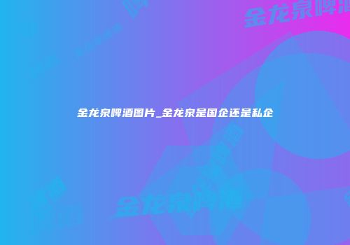 金龙泉啤酒图片_金龙泉是国企还是私企
