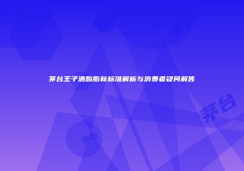 茅台王子酒酸脂新标准解析与消费者疑问解答