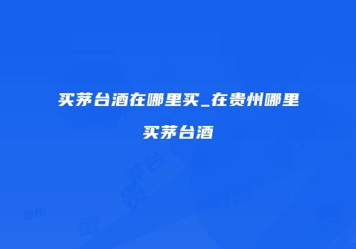 买茅台酒在哪里买_在贵州哪里买茅台酒
