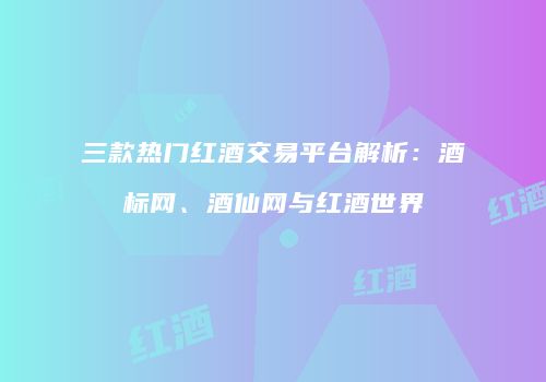 三款热门红酒交易平台解析：酒标网、酒仙网与红酒世界