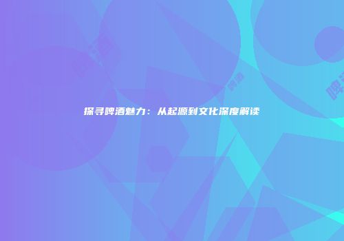 探寻啤酒魅力：从起源到文化深度解读