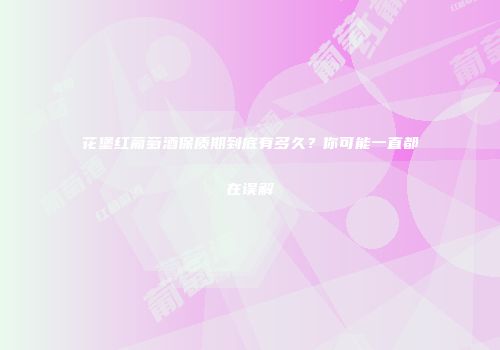 花堡红葡萄酒保质期到底有多久？你可能一直都在误解