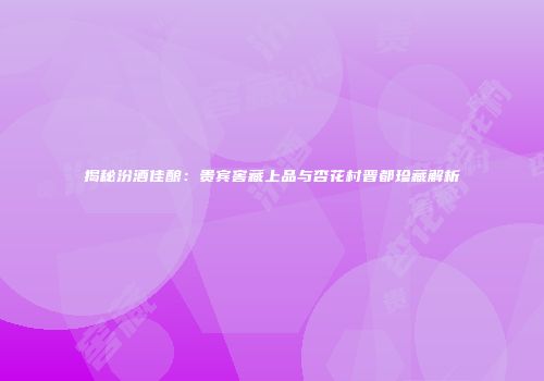 揭秘汾酒佳酿：贵宾窖藏上品与杏花村晋都珍藏解析