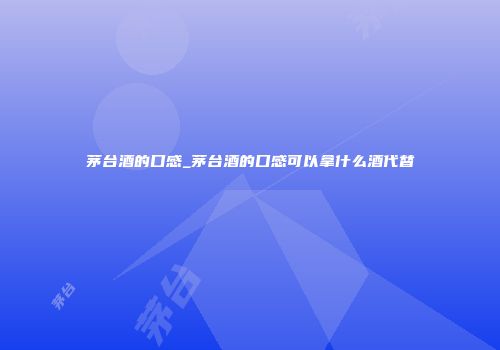 茅台酒的口感_茅台酒的口感可以拿什么酒代替