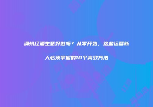 澳州红酒生意好做吗？从零开始，这些运营新人必须掌握的10个高效方法