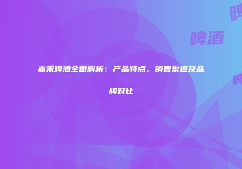 嘉禾啤酒全面解析：产品特点、销售渠道及品牌对比