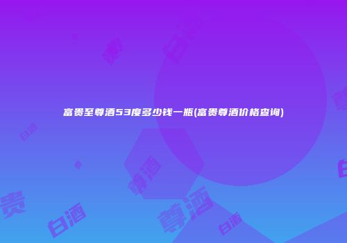富贵至尊酒53度多少钱一瓶(富贵尊酒价格查询)
