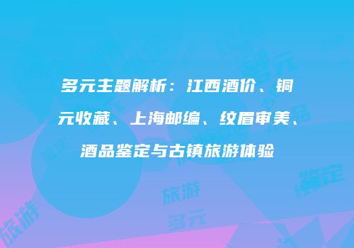 多元主题解析：江西酒价、铜元收藏、上海邮编、纹眉审美、酒品鉴定与古镇旅游体验