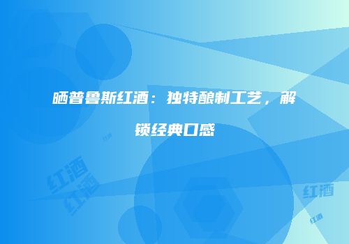 晒普鲁斯红酒：独特酿制工艺，解锁经典口感