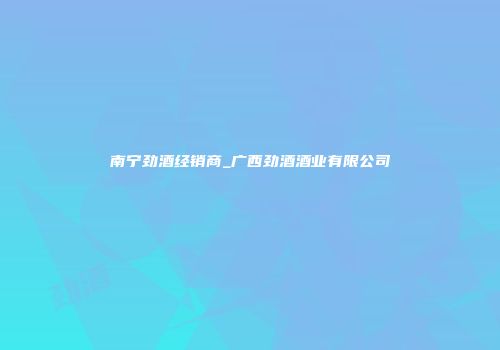 南宁劲酒经销商_广西劲酒酒业有限公司