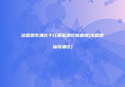 法国露歌酒庄干红葡萄酒价格查询(法国露仙歌酒庄)