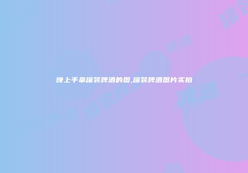 晚上手拿罐装啤酒的图,罐装啤酒图片实拍