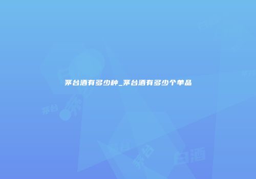 茅台酒有多少种_茅台酒有多少个单品