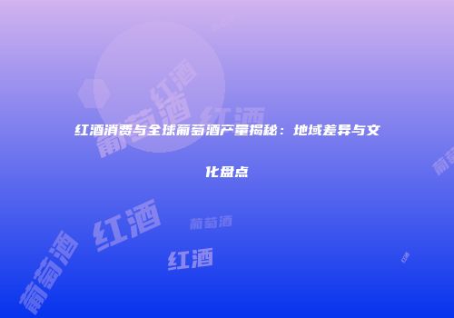 红酒消费与全球葡萄酒产量揭秘：地域差异与文化盘点