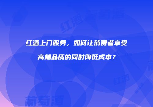红酒上门服务，如何让消费者享受高端品质的同时降低成本？