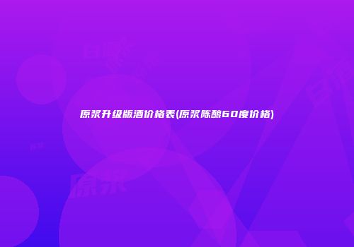 原浆升级版酒价格表(原浆陈酿60度价格)