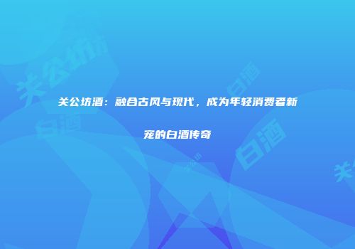 关公坊酒：融合古风与现代，成为年轻消费者新宠的白酒传奇