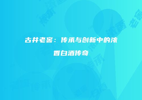 古井老窖：传承与创新中的浓香白酒传奇