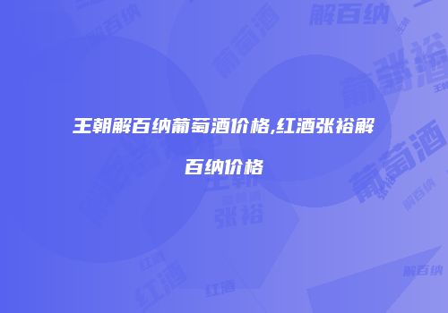 王朝解百纳葡萄酒价格,红酒张裕解百纳价格
