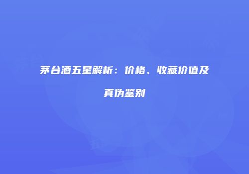茅台酒五星解析：价格、收藏价值及真伪鉴别