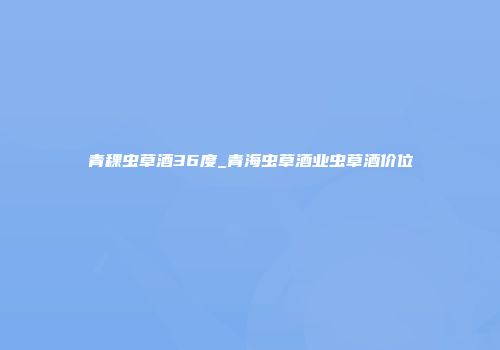 青稞虫草酒36度_青海虫草酒业虫草酒价位