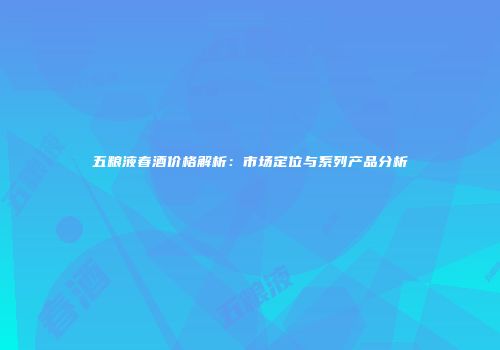 五粮液春酒价格解析：市场定位与系列产品分析