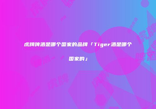 虎牌啤酒是哪个国家的品牌「Tiger酒是哪个国家的」