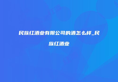 民族红酒业有限公司的酒怎么样_民族红酒业