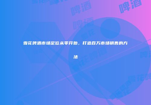 雪花啤酒市场定位从零开始，打造百万市场销售的方法