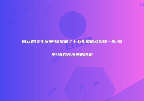 白云边15年陈酿42度放了十五年现值多少钱一瓶,12年45白云边酒的价格