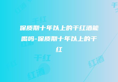 保质期十年以上的干红酒能喝吗-保质期十年以上的干红