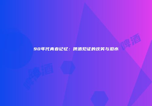 90年代青春记忆：啤酒见证的欢笑与泪水