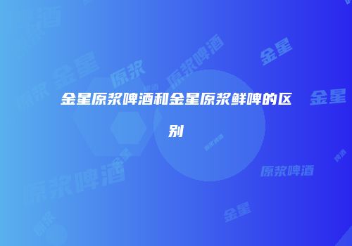 金星原浆啤酒和金星原浆鲜啤的区别