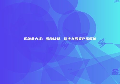 揭秘金六福：品牌认知、珠宝与酒类产品解析