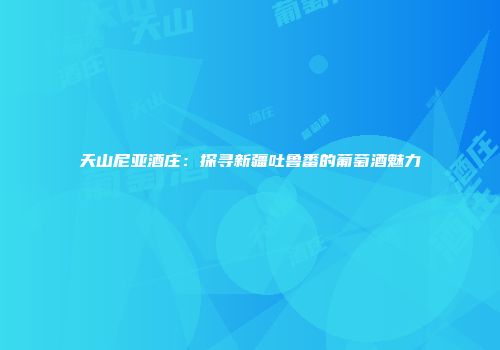 天山尼亚酒庄：探寻新疆吐鲁番的葡萄酒魅力