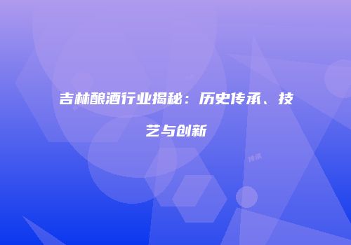吉林酿酒行业揭秘：历史传承、技艺与创新