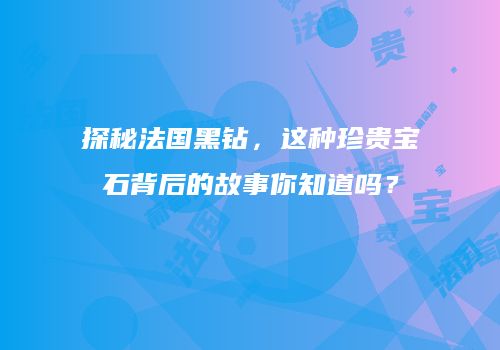 探秘法国黑钻，这种珍贵宝石背后的故事你知道吗？