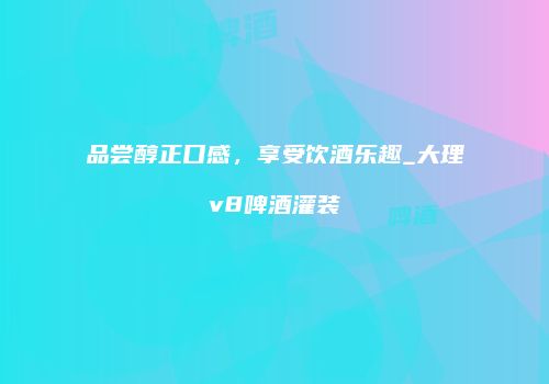 品尝醇正口感，享受饮酒乐趣_大理v8啤酒灌装