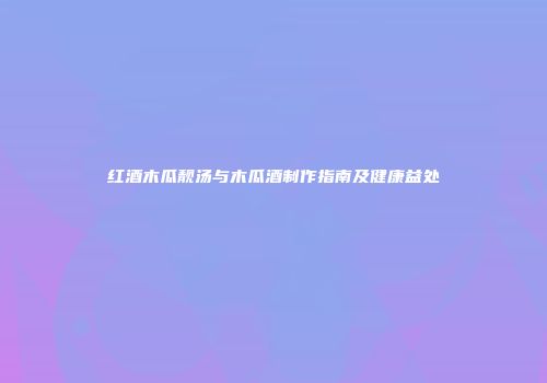 红酒木瓜靓汤与木瓜酒制作指南及健康益处