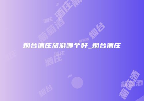 烟台酒庄旅游哪个好_烟台酒庄