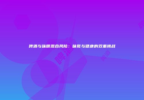 啤酒与味精混合风险：味觉与健康的双重挑战