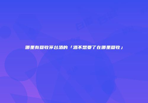 哪里有回收茅台酒的「酒不想要了在哪里回收」